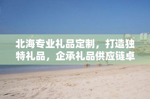 北海专业礼品定制，打造独特礼品，企承礼品供应链卓越服务
