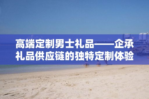 高端定制男士礼品——企承礼品供应链的独特定制体验